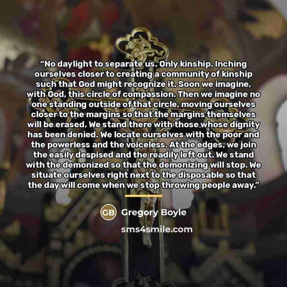 “No daylight to separate us. Only kinship. Inching ourselves closer to creating a community of kinship such that God might recognize it. Soon we imagine, with God, this circle of compassion. Then we imagine no one standing outside of that circle, moving ourselves closer to the margins so that the…” quote by Gregory Boyle
