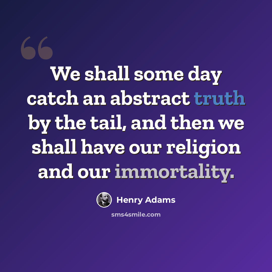 “We shall some day catch an abstract truth by the tail, and then we shall have our religion and our immortality.” quote by Henry Adams