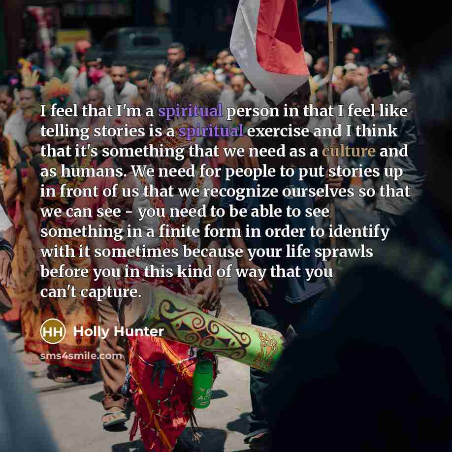 “I feel that I'm a spiritual person in that I feel like telling stories is a spiritual exercise and I think that it's something that we need as a culture and as humans. We need for people to put stories up in front of us that we recognize ourselves so that we can see - you need to be able to see…” quote by Holly Hunter