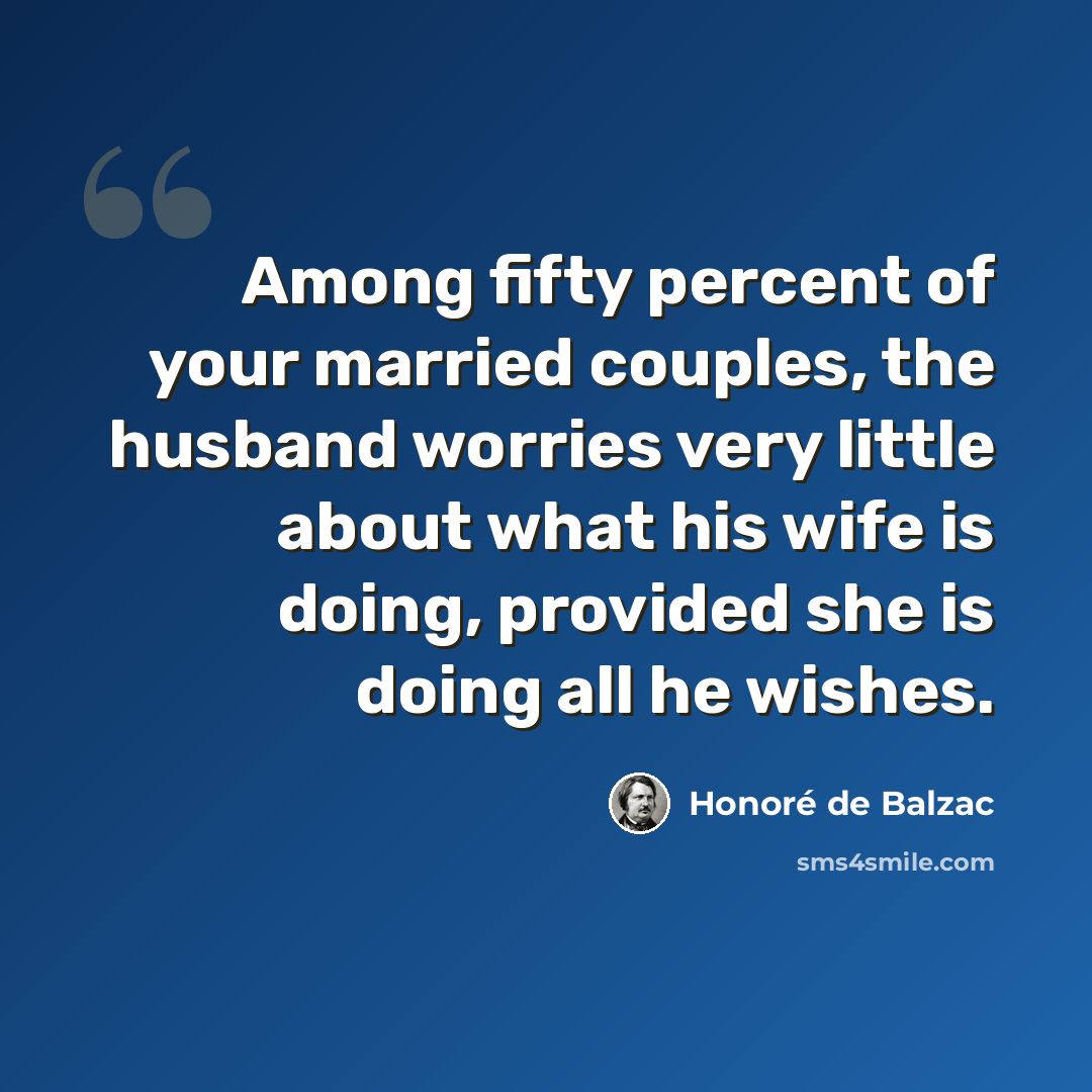 “Among fifty percent of your married couples, the husband worries very little about what his wife is doing, provided she is doing all he wishes.” quote by Honore de Balzac