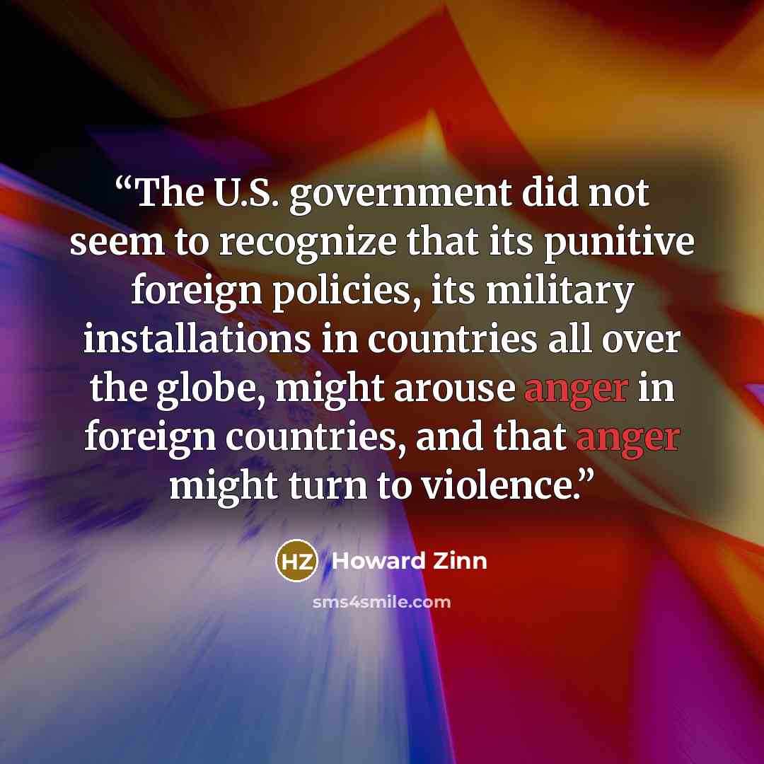 “The U.S. government did not seem to recognize that its punitive foreign policies, its military installations in countries all over the globe, might arouse anger in foreign countries, and that anger might turn to violence.” quote by Howard Zinn