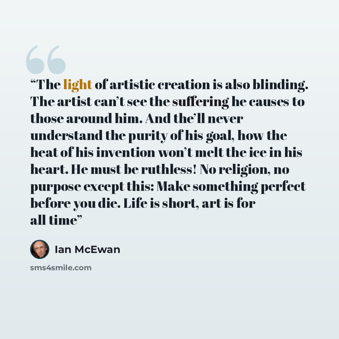 “The light of artistic creation is also blinding. The artist can’t see the suffering he causes to those around him. And the’ll never understand the purity of his goal, how the heat of his invention won’t melt the ice in his heart. He must be ruthless! No religion, no purpose except this: Make…” quote by Ian McEwan
