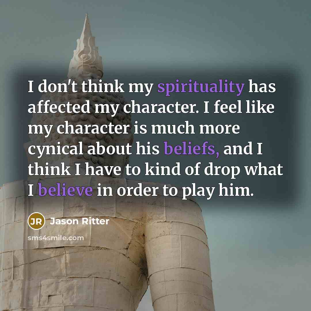 “I don't think my spirituality has affected my character. I feel like my character is much more cynical about his beliefs, and I think I have to kind of drop what I believe in order to play him.” quote by Jason Ritter