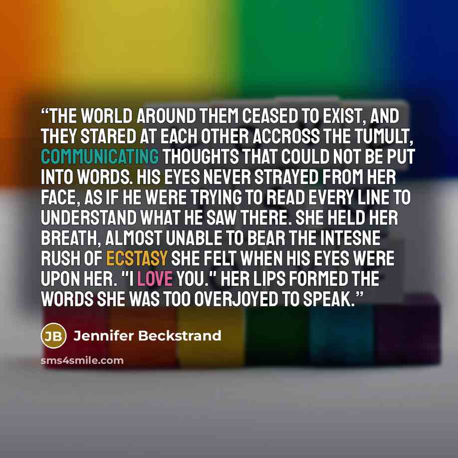 “The world around them ceased to exist, and they stared at each other accross the tumult, communicating thoughts that could not be put into words. His eyes never strayed from her face, as if he were trying to read every line to understand what he saw there. She held her breath, almost unable to…” quote by Jennifer Beckstrand