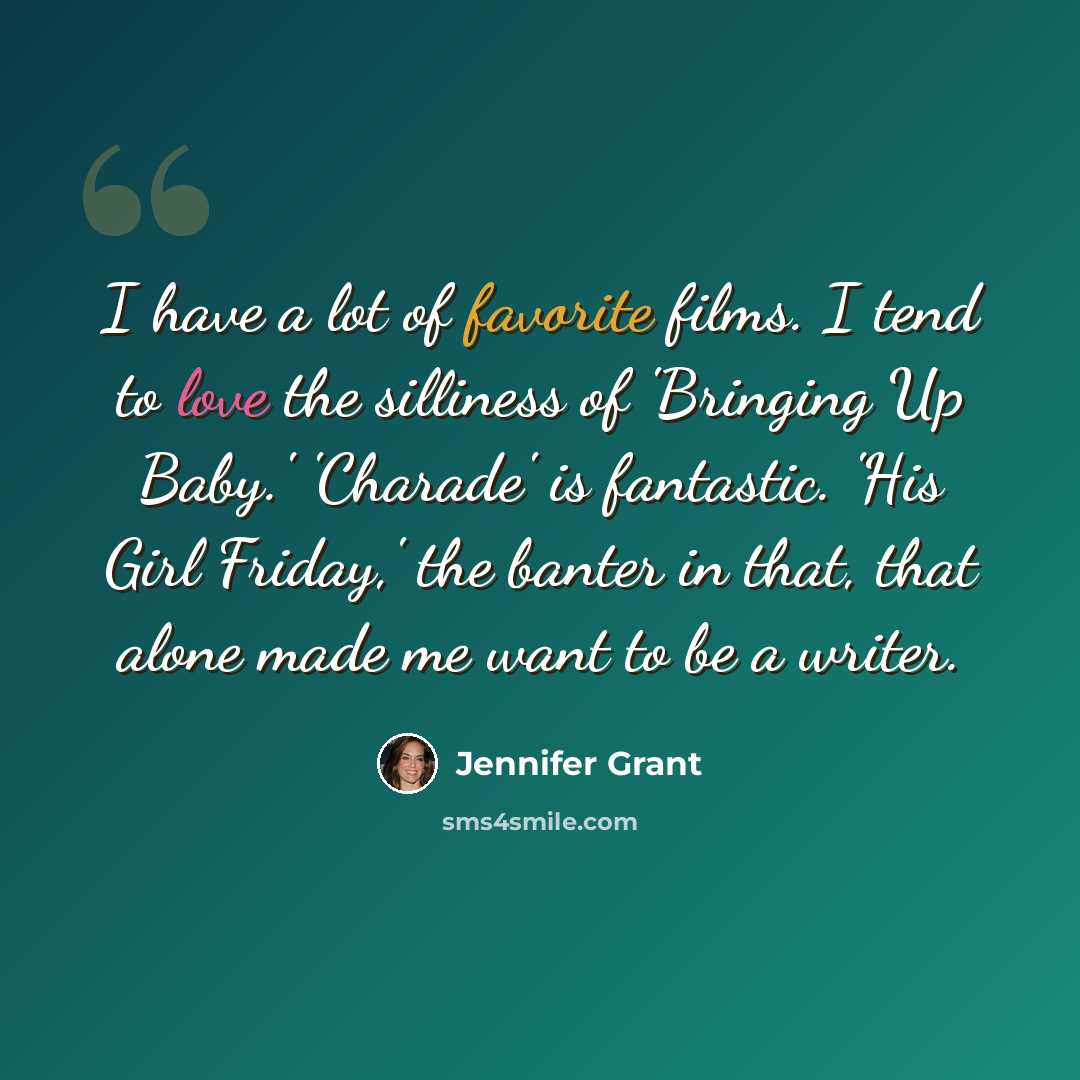 “I have a lot of favorite films. I tend to love the silliness of 'Bringing Up Baby.' 'Charade' is fantastic. 'His Girl Friday,' the banter in that, that alone made me want to be a writer.” quote by Jennifer Grant