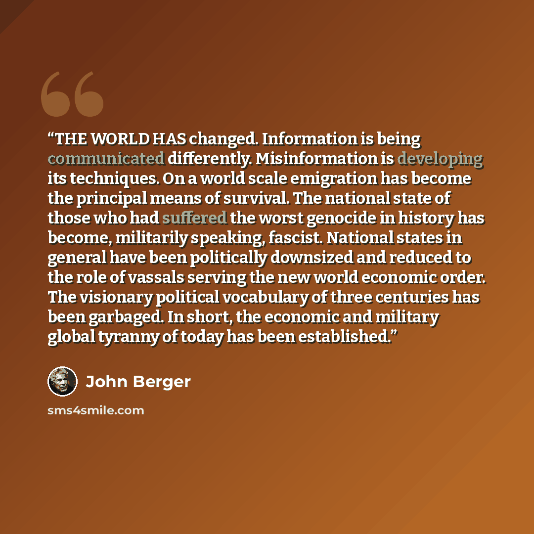 “THE WORLD HAS changed. Information is being communicated differently. Misinformation is developing its techniques. On a world scale emigration has become the principal means of survival. The national state of those who had suffered the worst genocide in history has become, militarily speaking…” quote by John Berger