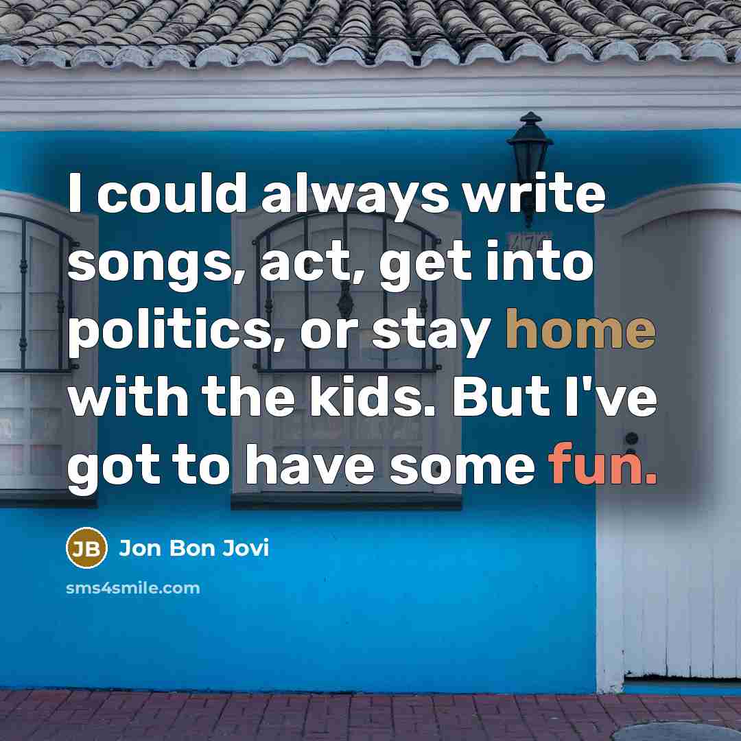 “I could always write songs, act, get into politics, or stay home with the kids. But I've got to have some fun.” quote by Jon Bon Jovi