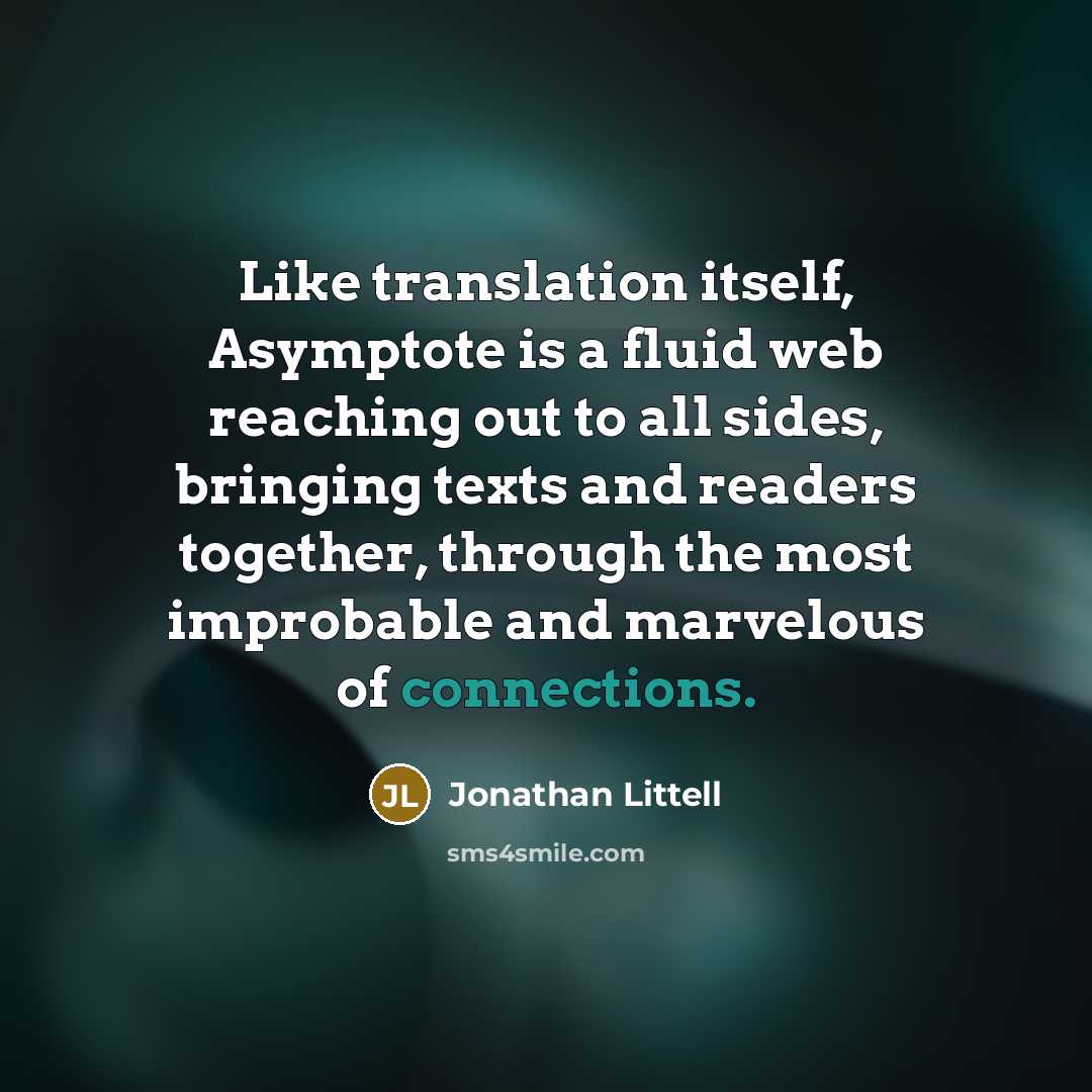 “Like translation itself, Asymptote is a fluid web reaching out to all sides, bringing texts and readers together, through the most improbable and marvelous of connections.” quote by Jonathan Littell