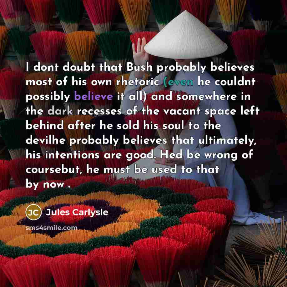 “I dont doubt that Bush probably believes most of his own rhetoric (even he couldnt possibly believe it all) and somewhere in the dark recesses of the vacant space left behind after he sold his soul to the devilhe probably believes that ultimately, his intentions are good. Hed be wrong of…” quote by Jules Carlysle