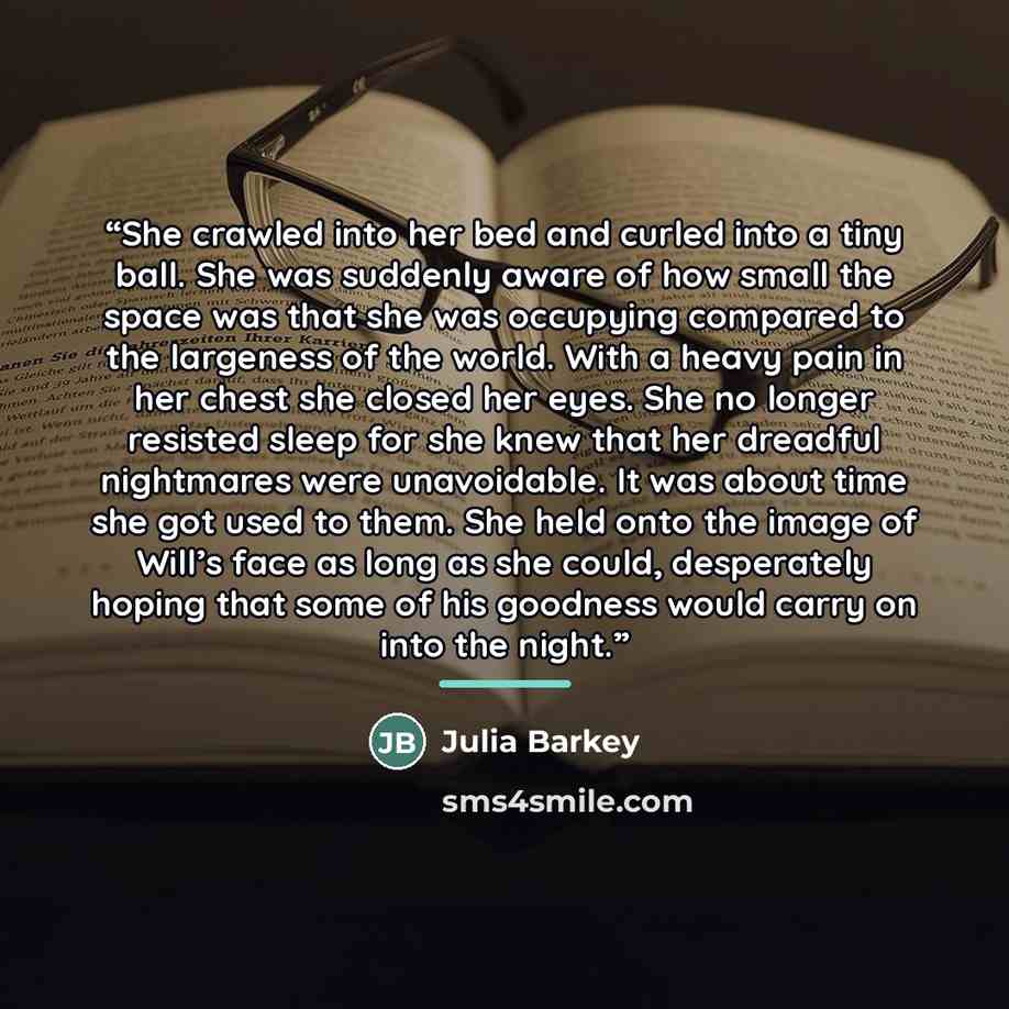 “She crawled into her bed and curled into a tiny ball. She was suddenly aware of how small the space was that she was occupying compared to the largeness of the world. With a heavy pain in her chest she closed her eyes. She no longer resisted sleep for she knew that her dreadful nightmares were…” quote by Julia Barkey