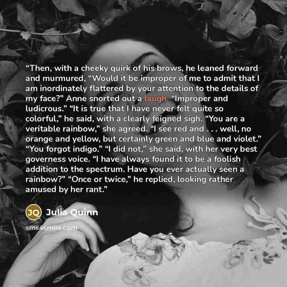 “Then, with a cheeky quirk of his brows, he leaned forward and murmured, “Would it be improper of me to admit that I am inordinately flattered by your attention to the details of my face?” Anne snorted out a laugh. “Improper and ludicrous.” “It is true that I have never felt quite so colorful,” he…” quote by Julia Quinn