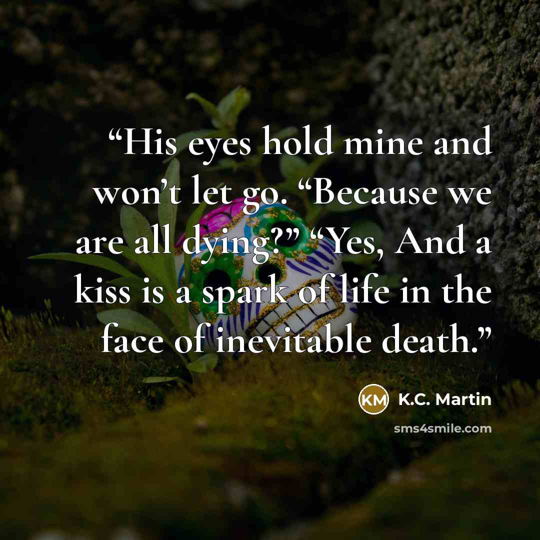 “His eyes hold mine and won’t let go. “Because we are all dying?” “Yes, And a kiss is a spark of life in the face of inevitable death.” quote by K.C. Martin