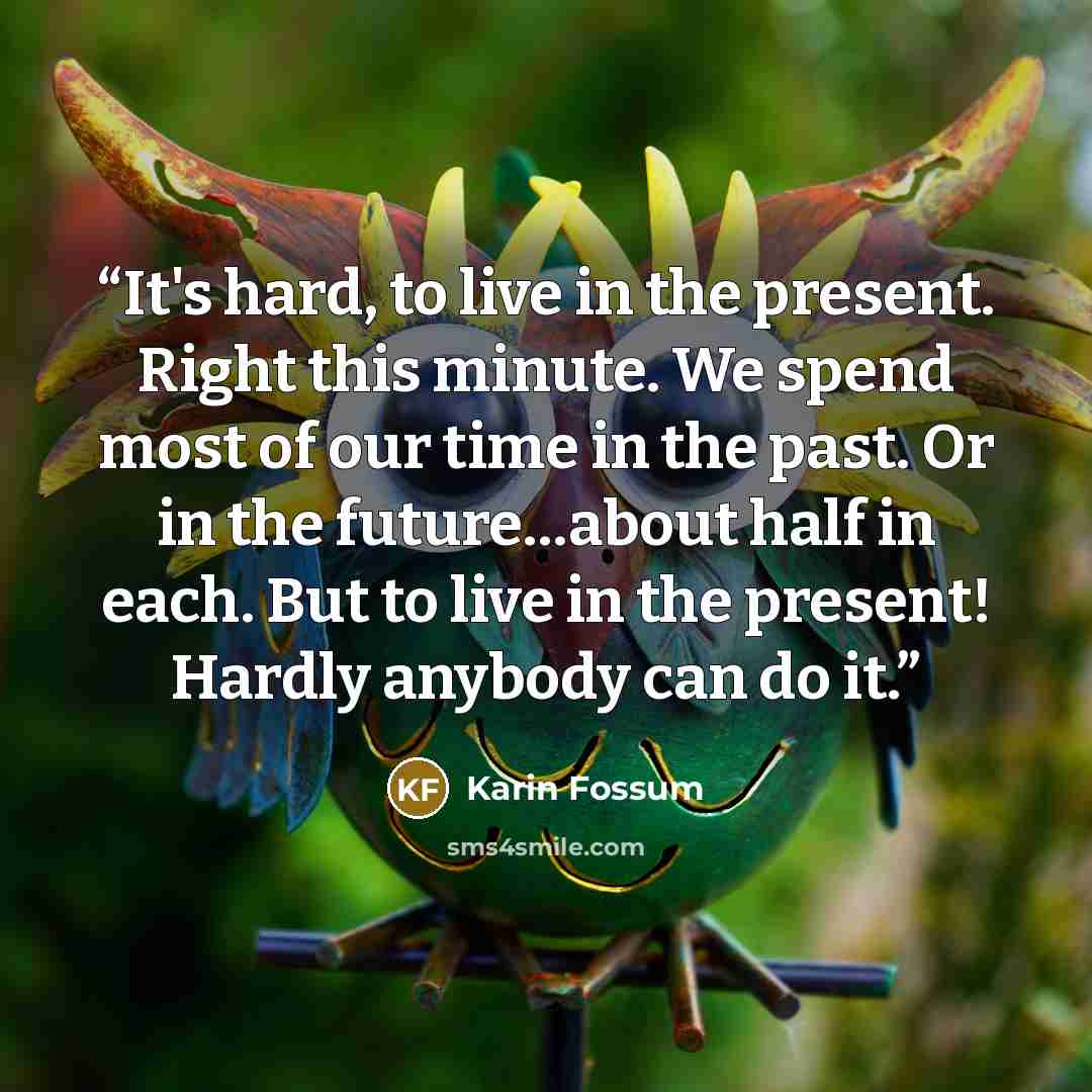 “It's hard, to live in the present. Right this minute. We spend most of our time in the past. Or in the future…about half in each. But to live in the present! Hardly anybody can do it.” quote by Karin Fossum