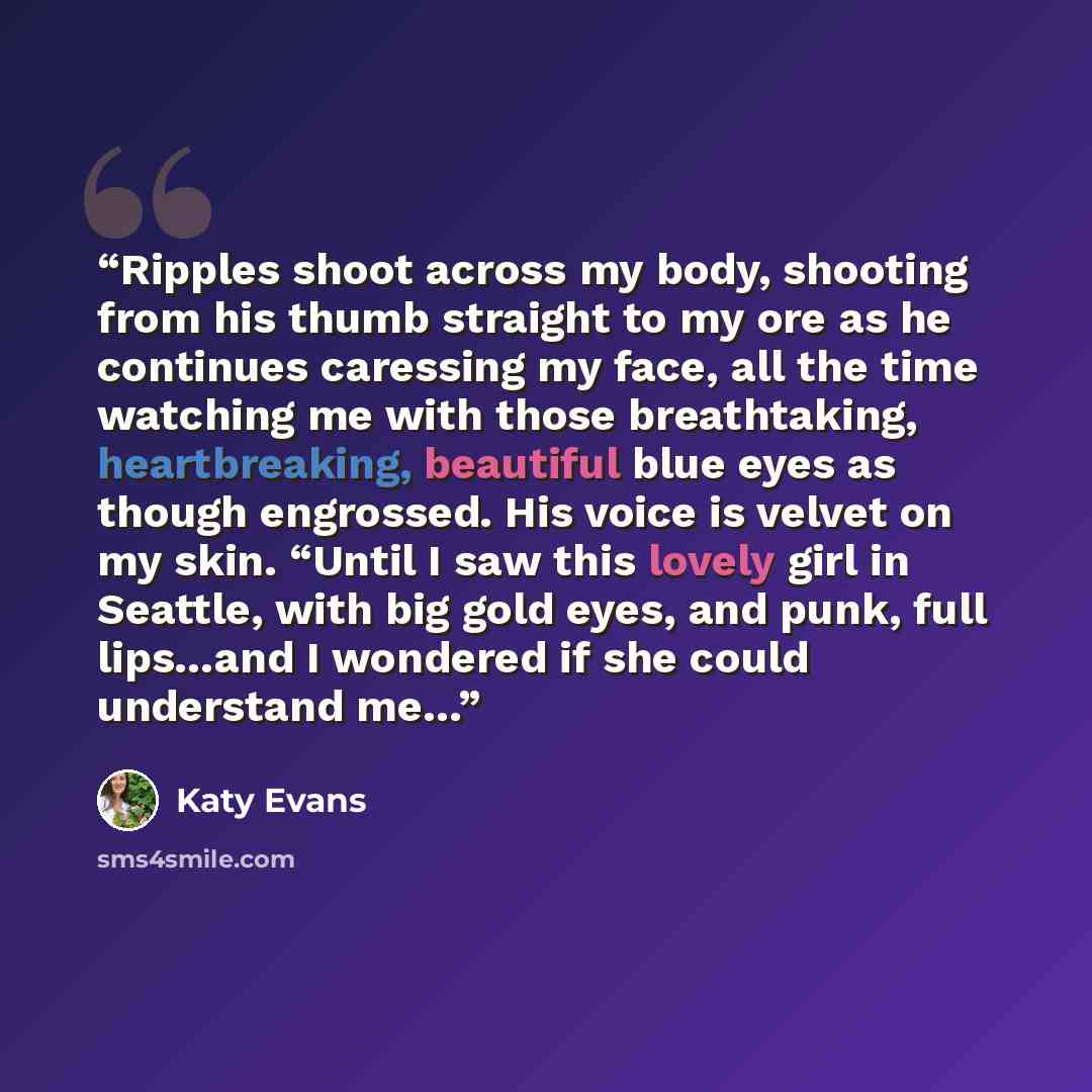 “Ripples shoot across my body, shooting from his thumb straight to my ore as he continues caressing my face, all the time watching me with those breathtaking, heartbreaking, beautiful blue eyes as though engrossed. His voice is velvet on my skin. “Until I saw this lovely girl in Seattle, with big…” quote by Katy Evans
