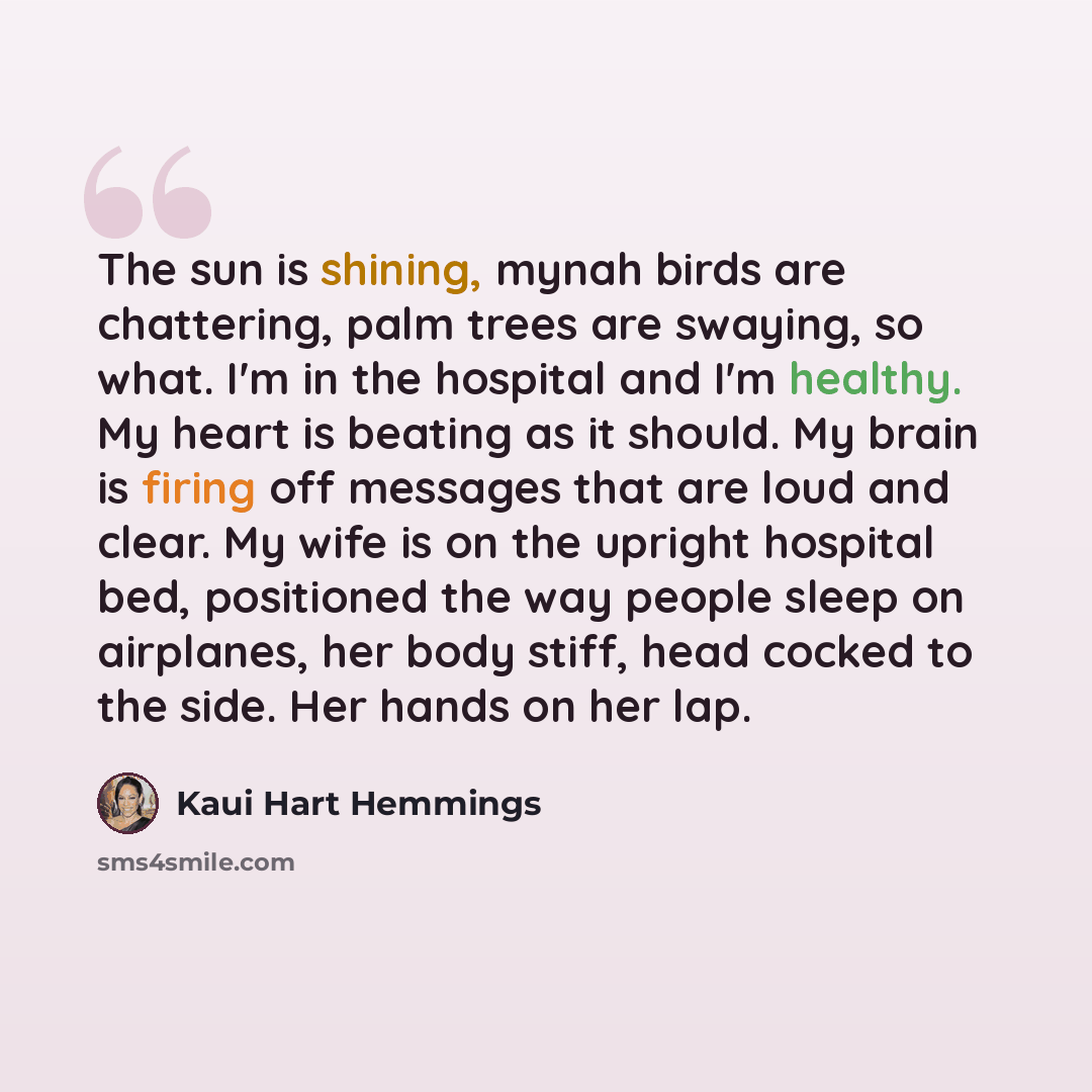 “The sun is shining, mynah birds are chattering, palm trees are swaying, so what. I'm in the hospital and I'm healthy. My heart is beating as it should. My brain is firing off messages that are loud and clear. My wife is on the upright hospital bed, positioned the way people sleep on airplanes, her…” quote by Kaui Hart Hemmings