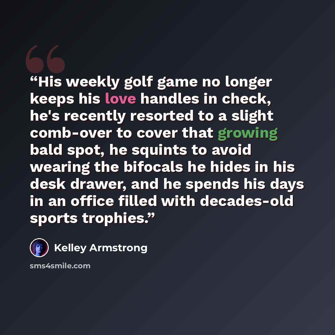 “His weekly golf game no longer keeps his love handles in check, he's recently resorted to a slight comb-over to cover that growing bald spot, he squints to avoid wearing the bifocals he hides in his desk drawer, and he spends his days in an office filled with decades-old sports trophies.” quote by Kelley Armstrong