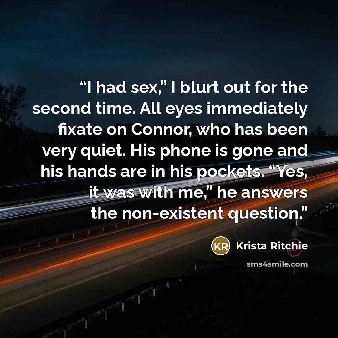 “I had sex,” I blurt out for the second time. All eyes immediately fixate on Connor, who has been very quiet. His phone is gone and his hands are in his pockets. “Yes, it was with me,” he answers the non-existent question.” quote by Krista Ritchie