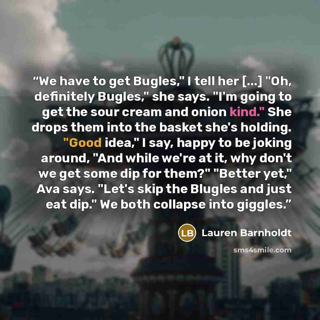 “We have to get Bugles," I tell her [...] "Oh, definitely Bugles," she says. "I'm going to get the sour cream and onion kind." She drops them into the basket she's holding. "Good idea," I say, happy to be joking around, "And while we're at it, why don't we get some dip for them?" "Better yet," Ava…” quote by Lauren Barnholdt