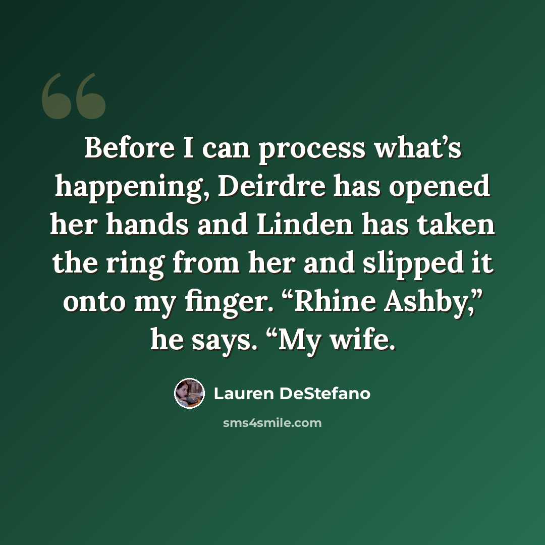 “Before I can process what’s happening, Deirdre has opened her hands and Linden has taken the ring from her and slipped it onto my finger. “Rhine Ashby,” he says. “My wife.” quote by Lauren DeStefano
