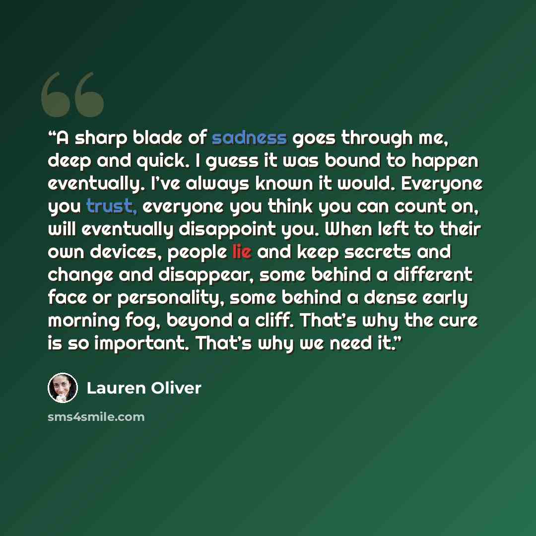 “A sharp blade of sadness goes through me, deep and quick. I guess it was bound to happen eventually. I’ve always known it would. Everyone you trust, everyone you think you can count on, will eventually disappoint you. When left to their own devices, people lie and keep secrets and change and…” quote by Lauren Oliver