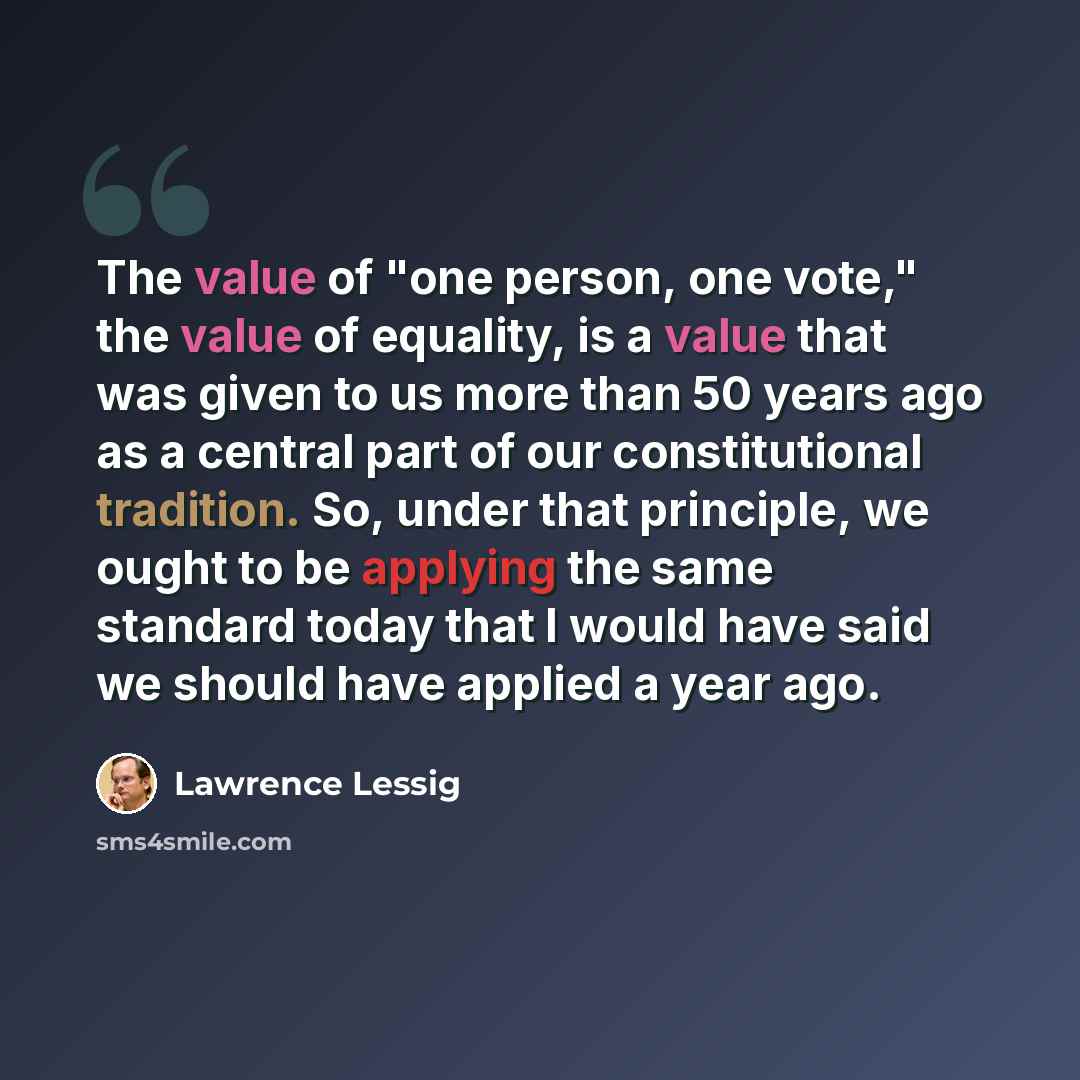 “The value of "one person, one vote," the value of equality, is a value that was given to us more than 50 years ago as a central part of our constitutional tradition. So, under that principle, we ought to be applying the same standard today that I would have said we should have applied a year ago.” quote by Lawrence Lessig