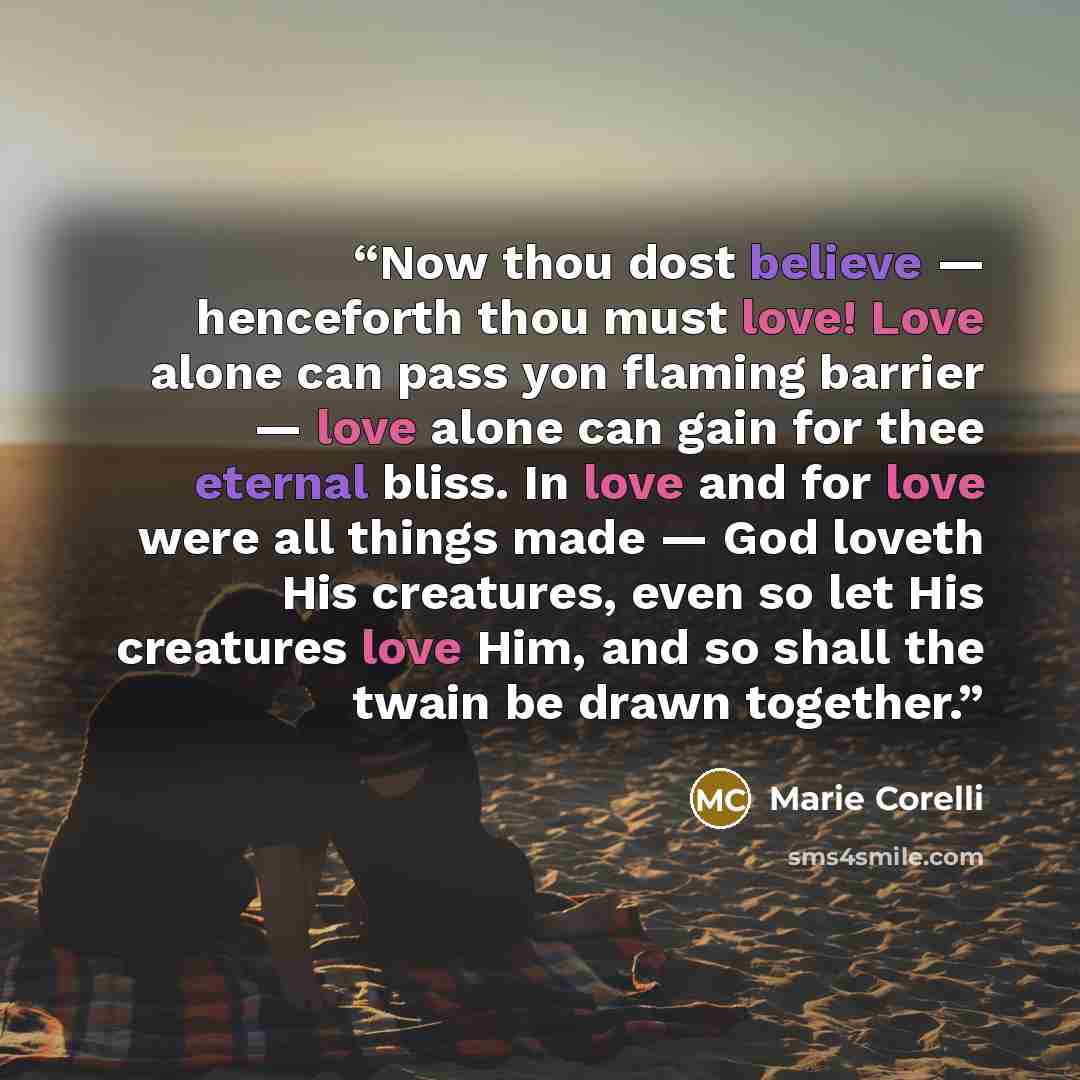 “Now thou dost believe — henceforth thou must love! Love alone can pass yon flaming barrier — love alone can gain for thee eternal bliss. In love and for love were all things made — God loveth His creatures, even so let His creatures love Him, and so shall the twain be drawn together.” quote by Marie Corelli