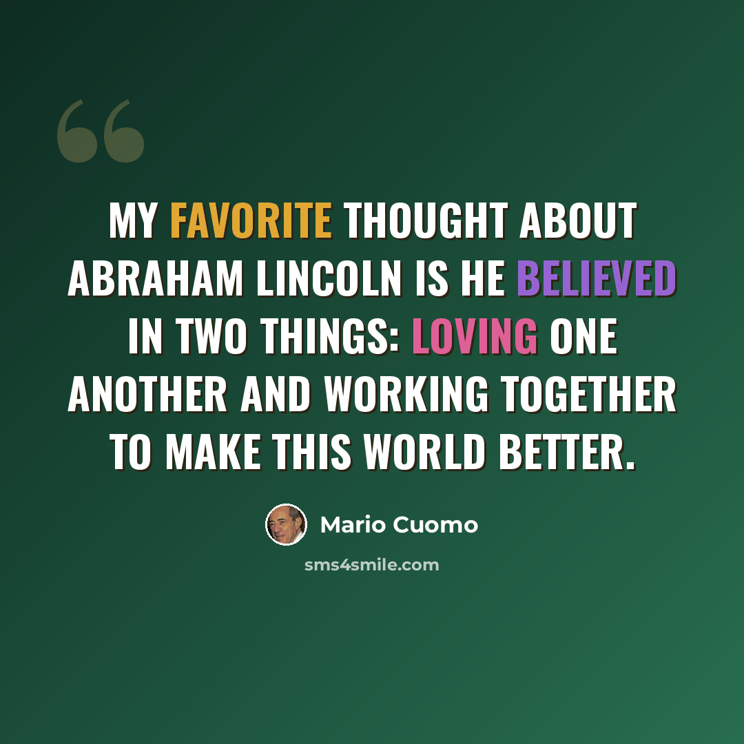 “My favorite thought about Abraham Lincoln is he believed in two things: loving one another and working together to make this world better.” quote by Mario Cuomo