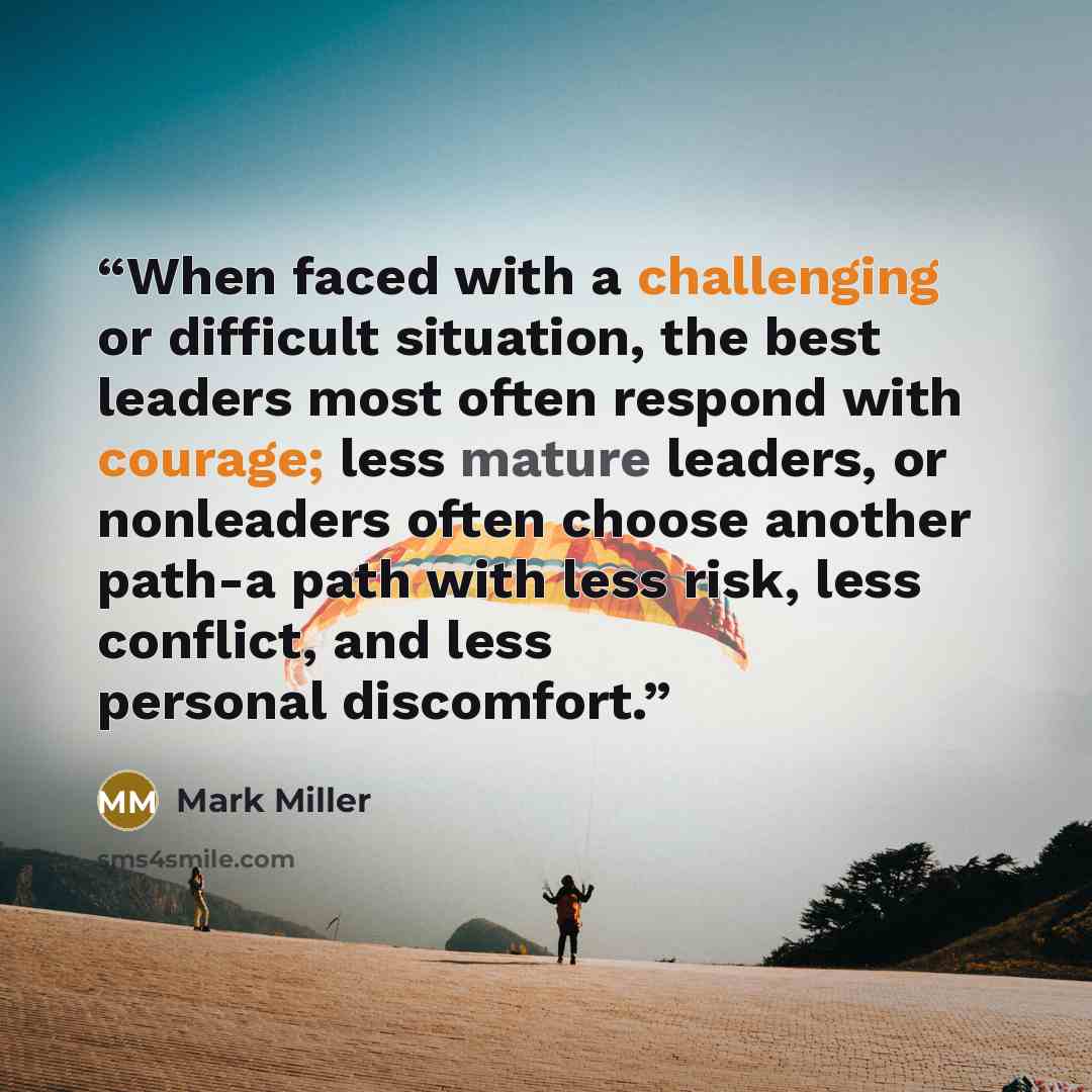 “When faced with a challenging or difficult situation, the best leaders most often respond with courage; less mature leaders, or nonleaders often choose another path-a path with less risk, less conflict, and less personal discomfort.” quote by Mark Miller