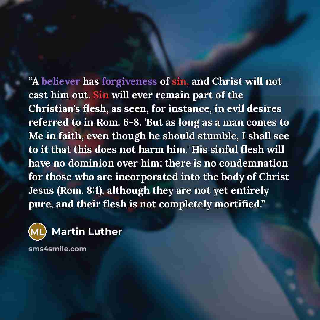 “A believer has forgiveness of sin, and Christ will not cast him out. Sin will ever remain part of the Christian's flesh, as seen, for instance, in evil desires referred to in Rom. 6-8. 'But as long as a man comes to Me in faith, even though he should stumble, I shall see to it that this does not…” quote by Martin Luther