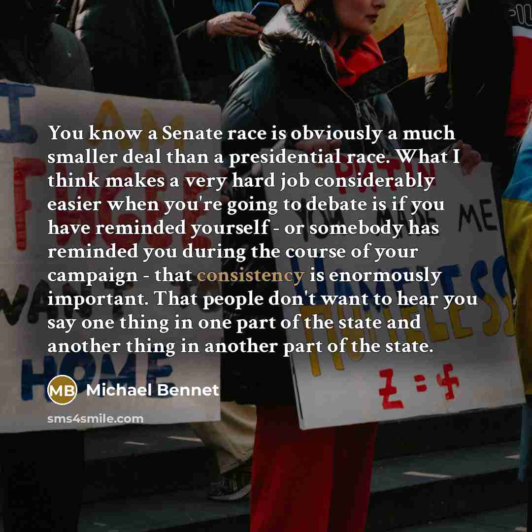 “You know a Senate race is obviously a much smaller deal than a presidential race. What I think makes a very hard job considerably easier when you're going to debate is if you have reminded yourself - or somebody has reminded you during the course of your campaign - that consistency is enormously…” quote by Michael Bennet
