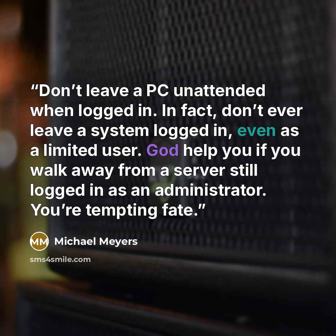 “Don’t leave a PC unattended when logged in. In fact, don’t ever leave a system logged in, even as a limited user. God help you if you walk away from a server still logged in as an administrator. You’re tempting fate.” quote by Michael Meyers