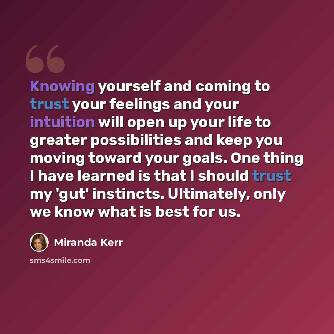 “Knowing yourself and coming to trust your feelings and your intuition will open up your life to greater possibilities and keep you moving toward your goals. One thing I have learned is that I should trust my 'gut' instincts. Ultimately, only we know what is best for us.” quote by Miranda Kerr