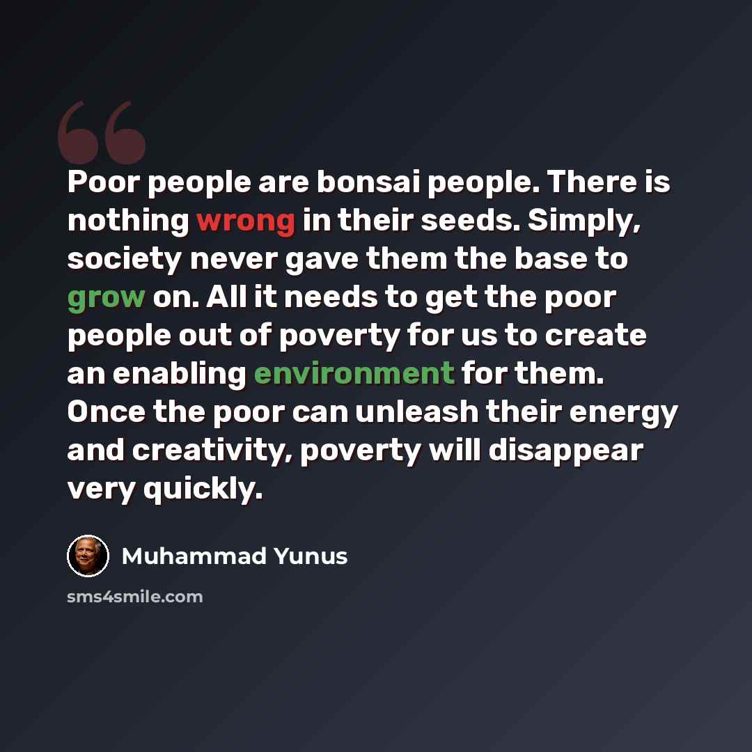 “Poor people are bonsai people. There is nothing wrong in their seeds. Simply, society never gave them the base to grow on. All it needs to get the poor people out of poverty for us to create an enabling environment for them. Once the poor can unleash their energy and creativity, poverty will…” quote by Muhammad Yunus