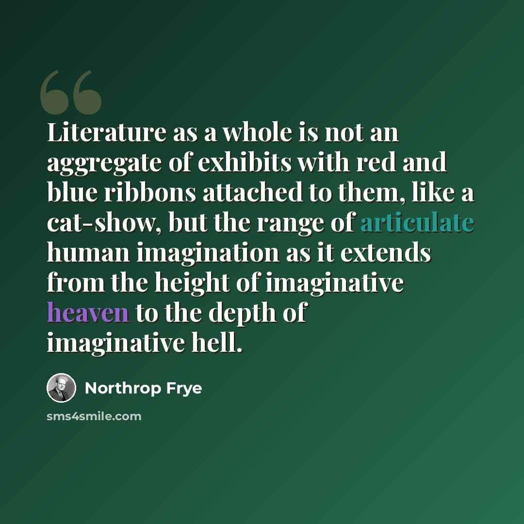 “Literature as a whole is not an aggregate of exhibits with red and blue ribbons attached to them, like a cat-show, but the range of articulate human imagination as it extends from the height of imaginative heaven to the depth of imaginative hell.” quote by Northrop Frye