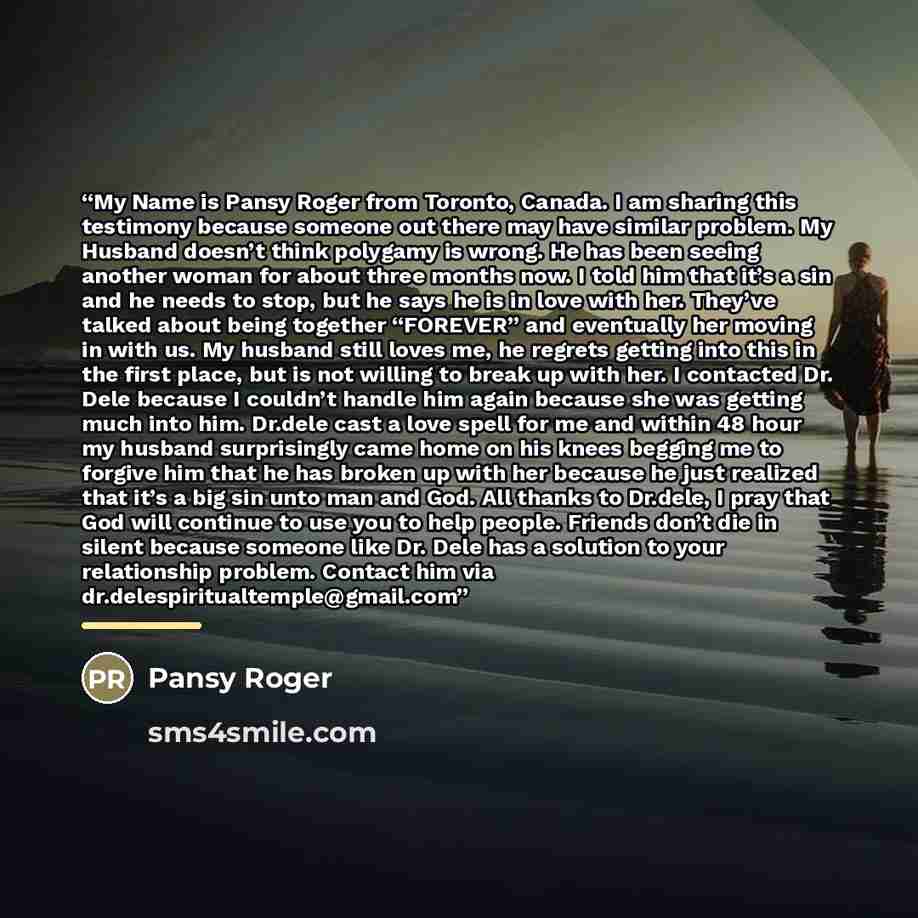 “My Name is Pansy Roger from Toronto, Canada. I am sharing this testimony because someone out there may have similar problem. My Husband doesn’t think polygamy is wrong. He has been seeing another woman for about three months now. I told him that it’s a sin and he needs to stop, but he says he is…” quote by Pansy Roger