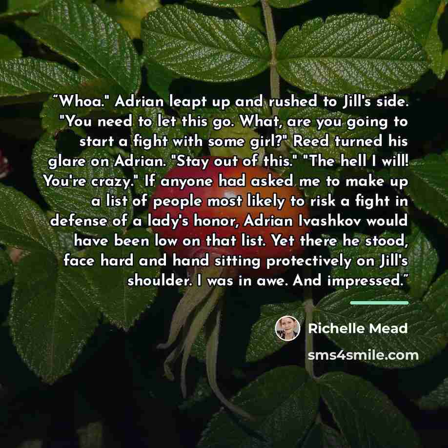 “Whoa." Adrian leapt up and rushed to Jill's side. "You need to let this go. What, are you going to start a fight with some girl?" Reed turned his glare on Adrian. "Stay out of this." "The hell I will! You're crazy." If anyone had asked me to make up a list of people most likely to risk a fight in…” quote by Richelle Mead