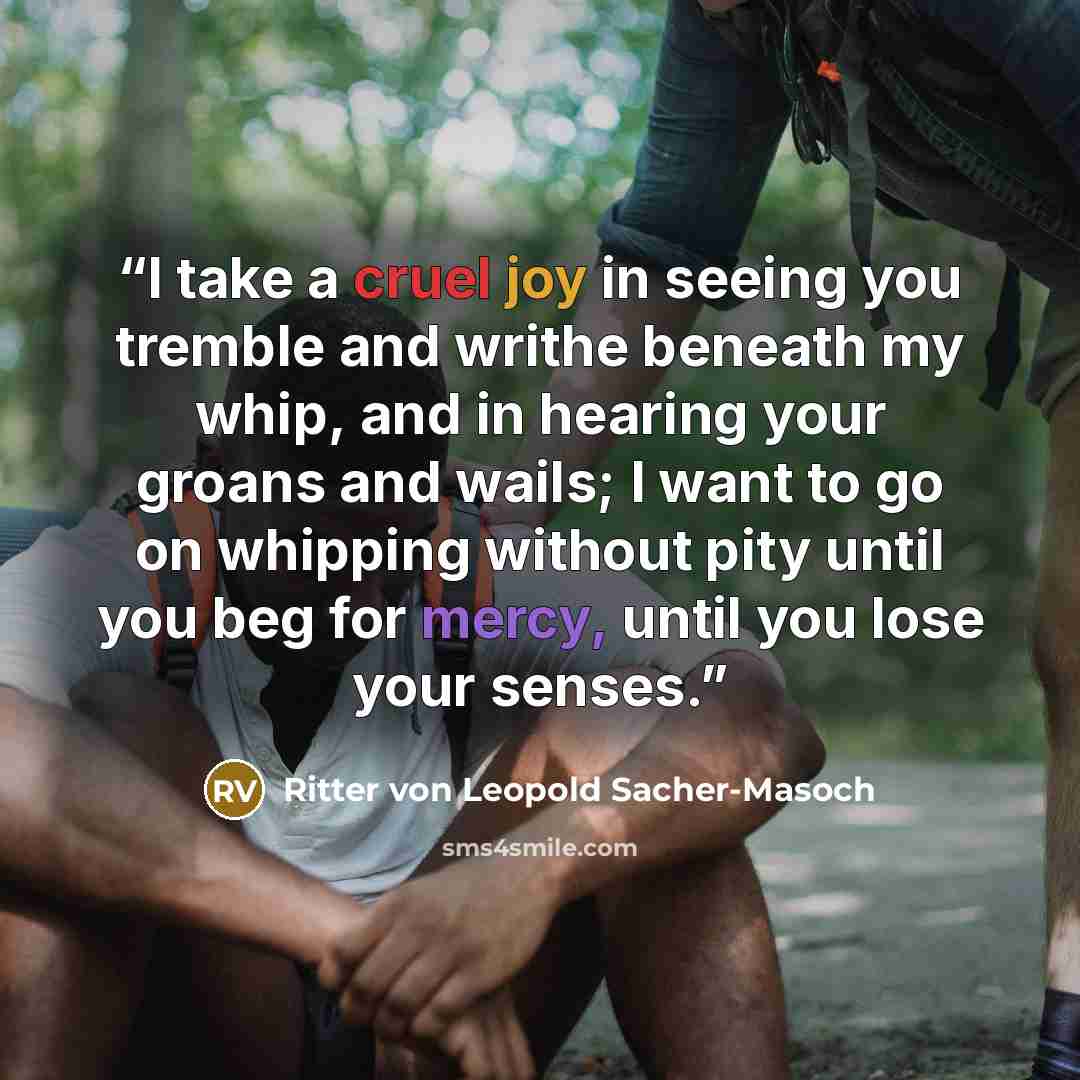 “I take a cruel joy in seeing you tremble and writhe beneath my whip, and in hearing your groans and wails; I want to go on whipping without pity until you beg for mercy, until you lose your senses.” quote by Ritter von Leopold Sacher-Masoch