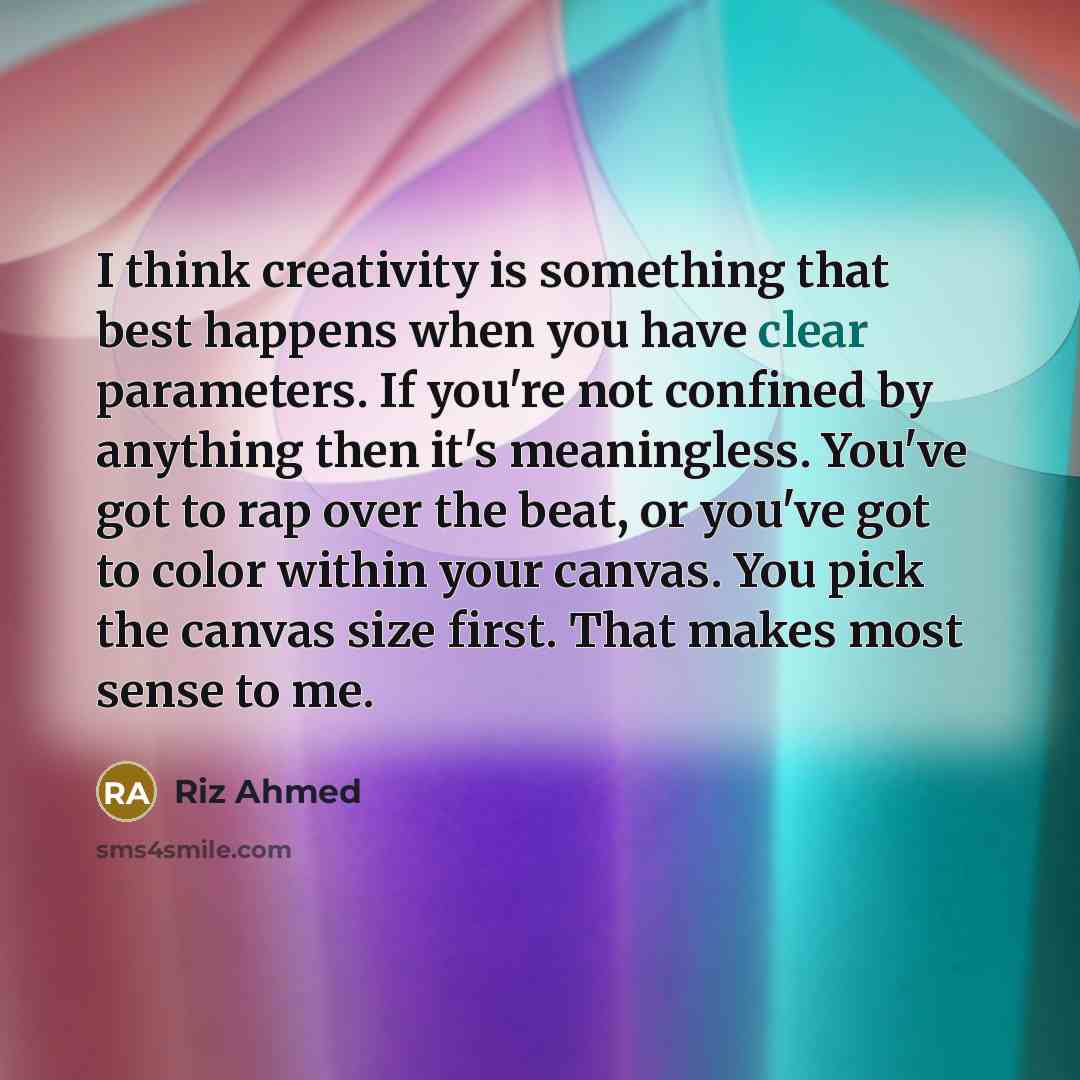 “I think creativity is something that best happens when you have clear parameters. If you're not confined by anything then it's meaningless. You've got to rap over the beat, or you've got to color within your canvas. You pick the canvas size first. That makes most sense to me.” quote by Riz Ahmed