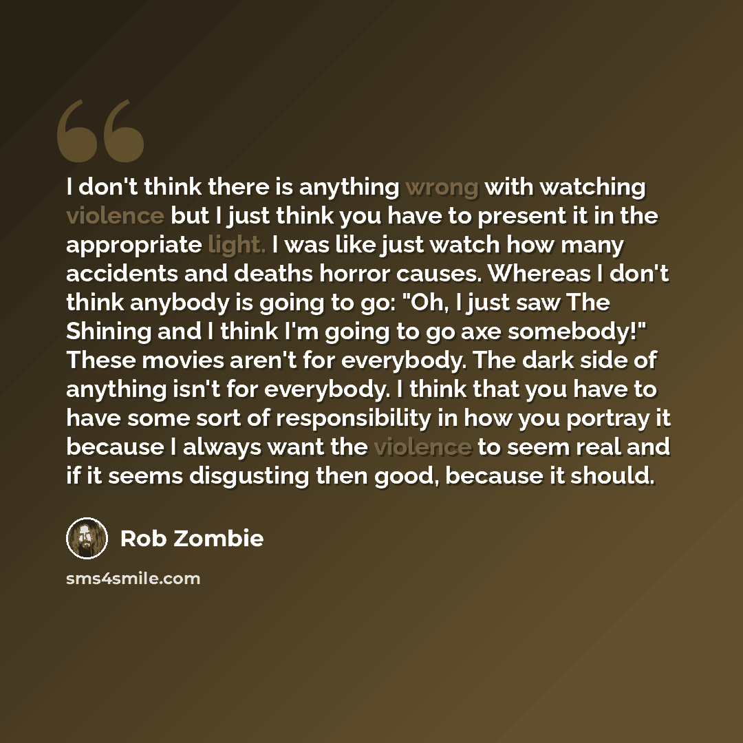 “I don't think there is anything wrong with watching violence but I just think you have to present it in the appropriate light. I was like just watch how many accidents and deaths horror causes. Whereas I don't think anybody is going to go: "Oh, I just saw The Shining and I think I'm going to go…” quote by Rob Zombie