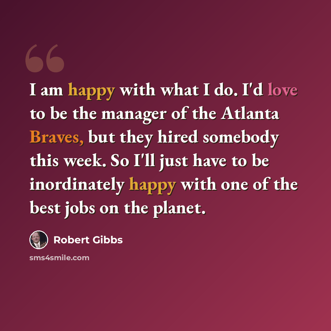 “I am happy with what I do. I'd love to be the manager of the Atlanta Braves, but they hired somebody this week. So I'll just have to be inordinately happy with one of the best jobs on the planet.” quote by Robert Gibbs