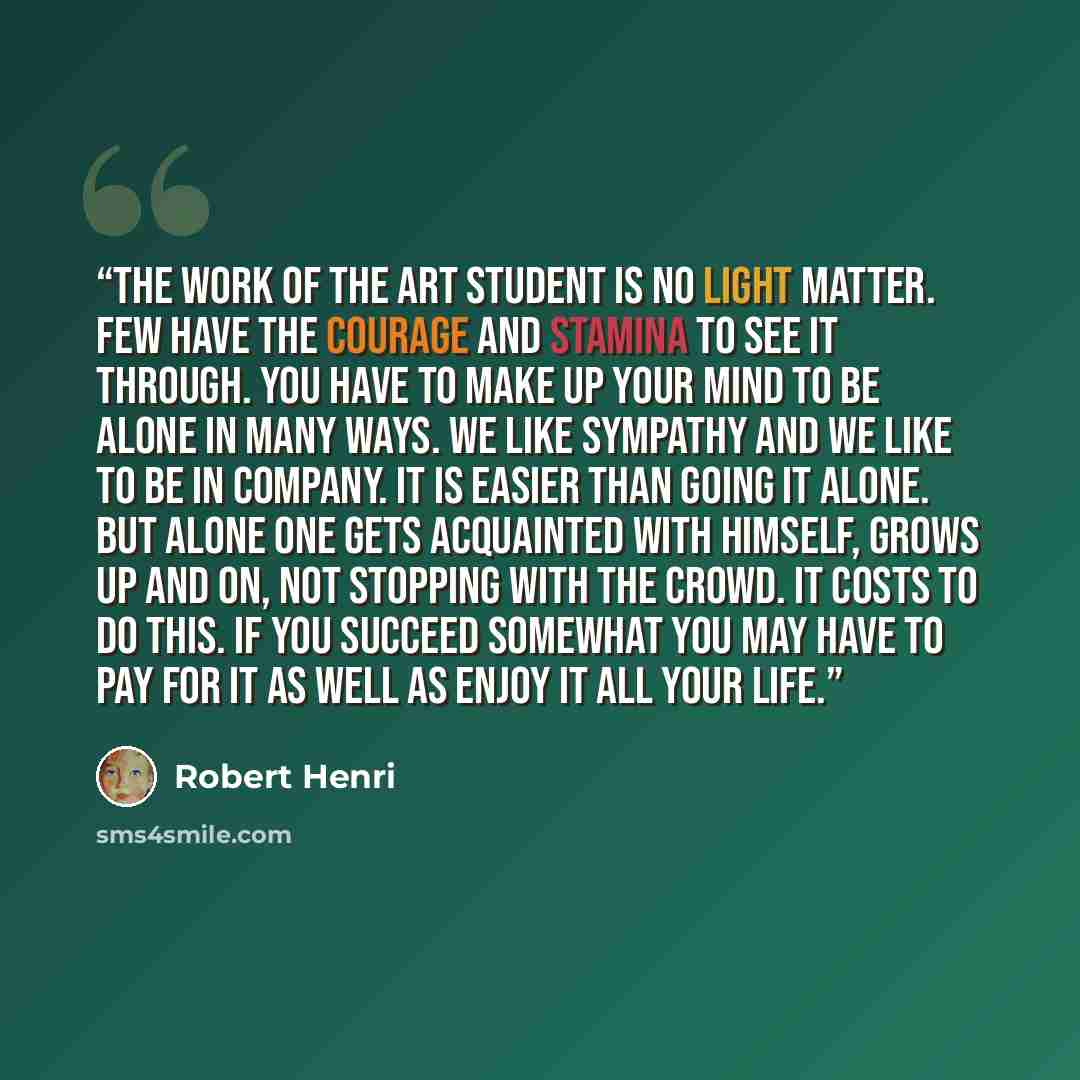 “The work of the art student is no light matter. Few have the courage and stamina to see it through. You have to make up your mind to be alone in many ways. We like sympathy and we like to be in company. It is easier than going it alone. But alone one gets acquainted with himself, grows up and on…” quote by Robert Henri