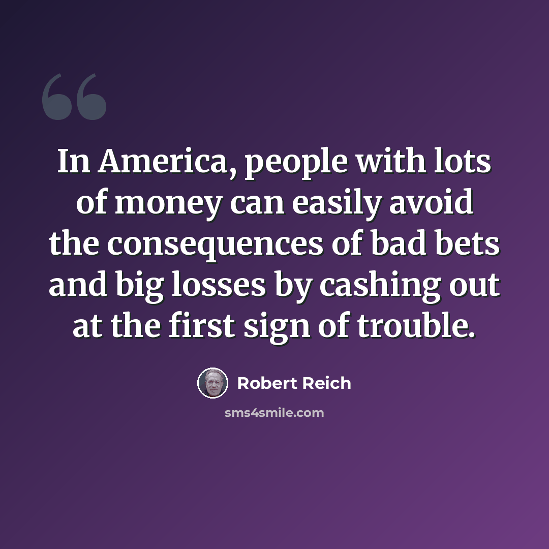 “In America, people with lots of money can easily avoid the consequences of bad bets and big losses by cashing out at the first sign of trouble.” quote by Robert Reich