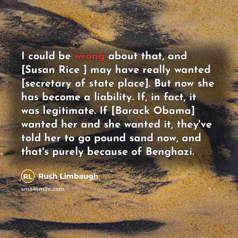 “I could be wrong about that, and [Susan Rice ] may have really wanted [secretary of state place]. But now she has become a liability. If, in fact, it was legitimate. If [Barack Obama] wanted her and she wanted it, they've told her to go pound sand now, and that's purely because of Benghazi.” quote by Rush Limbaugh