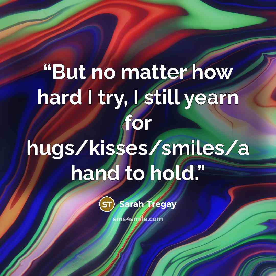 “But no matter how hard I try, I still yearn for hugs/kisses/smiles/a hand to hold.” quote by Sarah Tregay