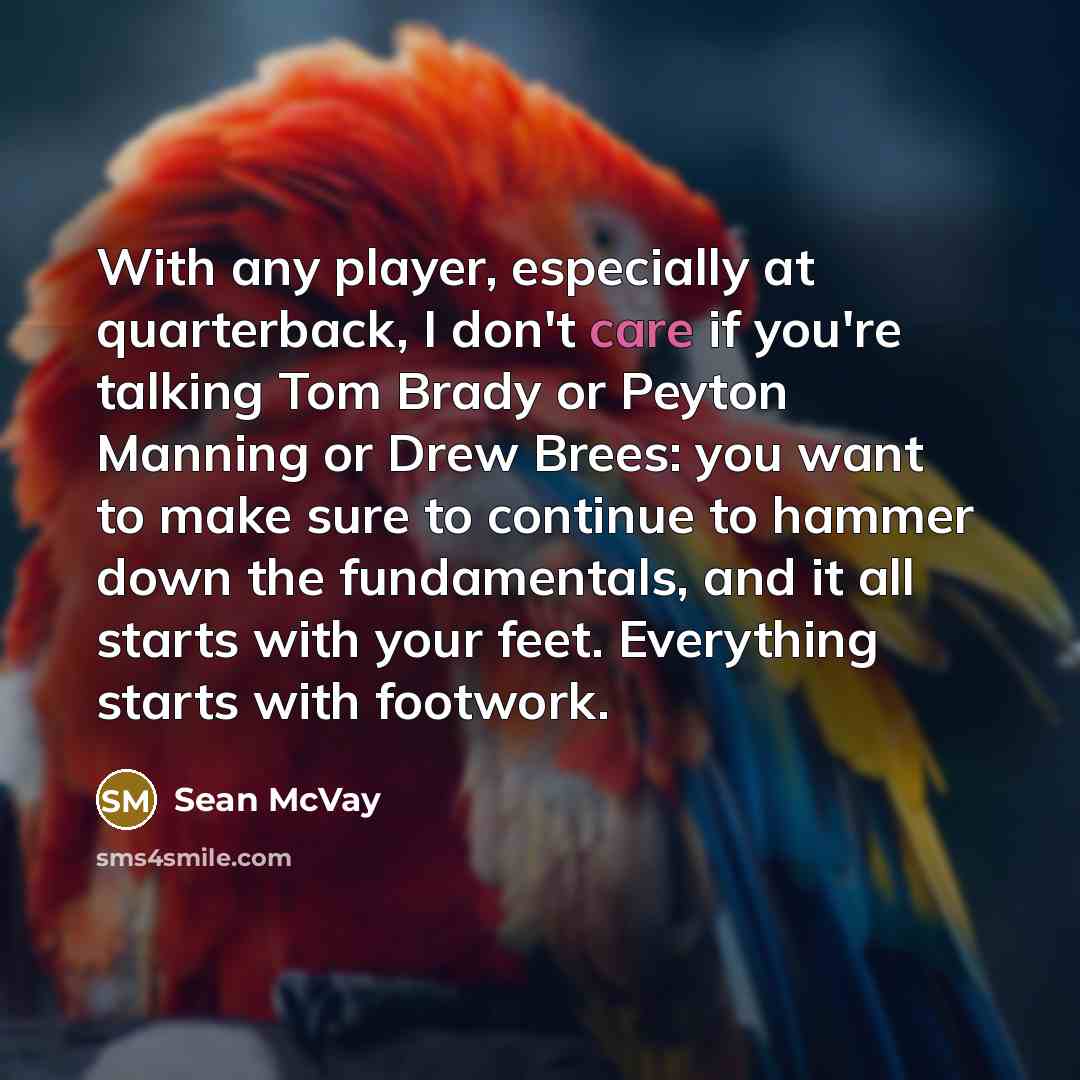 “With any player, especially at quarterback, I don't care if you're talking Tom Brady or Peyton Manning or Drew Brees: you want to make sure to continue to hammer down the fundamentals, and it all starts with your feet. Everything starts with footwork.” quote by Sean McVay