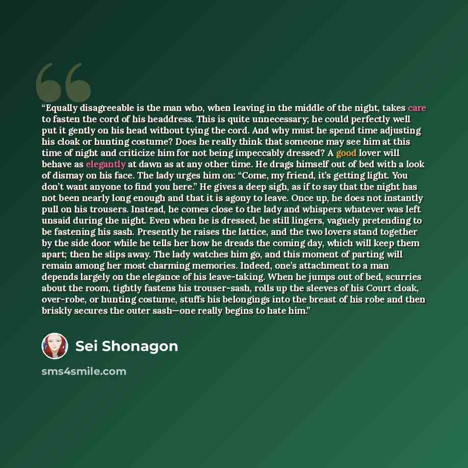 “Equally disagreeable is the man who, when leaving in the middle of the night, takes care to fasten the cord of his headdress. This is quite unnecessary; he could perfectly well put it gently on his head without tying the cord. And why must he spend time adjusting his cloak or hunting costume? Does…” quote by Sei Shōnagon
