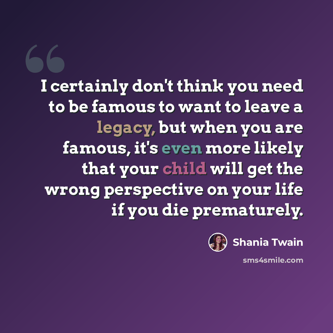 “I certainly don't think you need to be famous to want to leave a legacy, but when you are famous, it's even more likely that your child will get the wrong perspective on your life if you die prematurely.” quote by Shania Twain