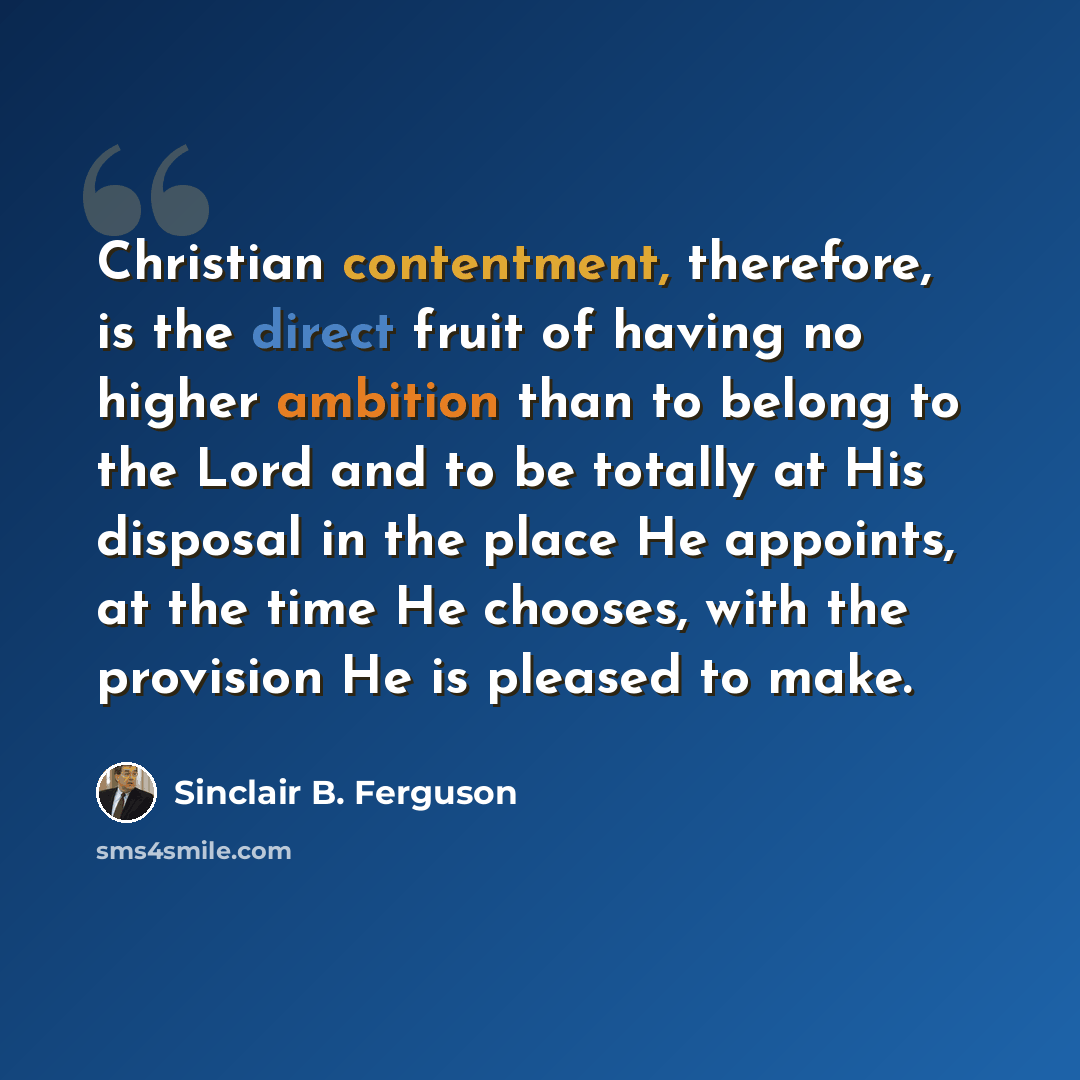 “Christian contentment, therefore, is the direct fruit of having no higher ambition than to belong to the Lord and to be totally at His disposal in the place He appoints, at the time He chooses, with the provision He is pleased to make.” quote by Sinclair B. Ferguson