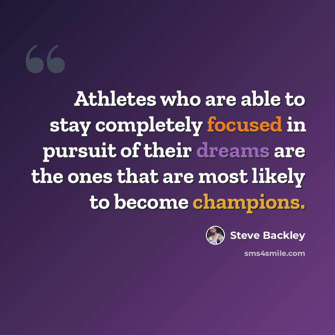“Athletes who are able to stay completely focused in pursuit of their dreams are the ones that are most likely to become champions.” quote by Steve Backley