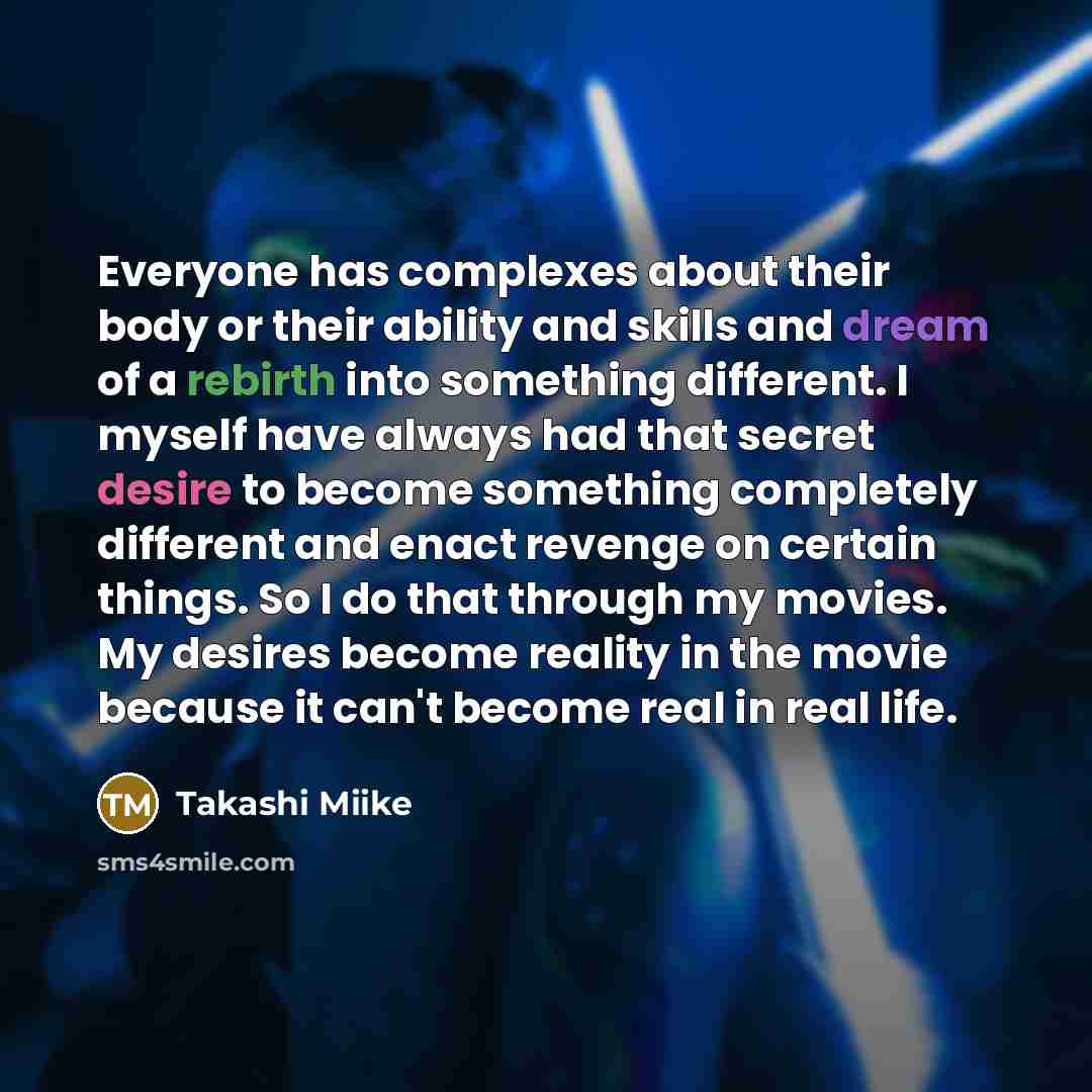 “Everyone has complexes about their body or their ability and skills and dream of a rebirth into something different. I myself have always had that secret desire to become something completely different and enact revenge on certain things. So I do that through my movies. My desires become reality…” quote by Takashi Miike